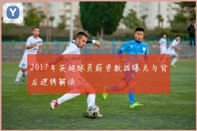 2017年英超球员薪资数据曝光与背后逻辑解读