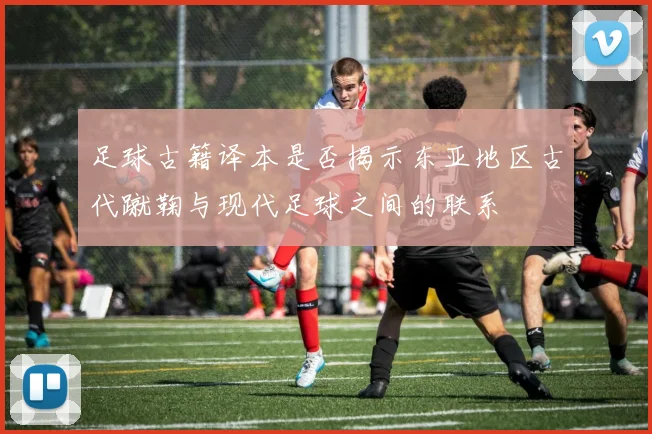 足球古籍译本是否揭示东亚地区古代蹴鞠与现代足球之间的联系