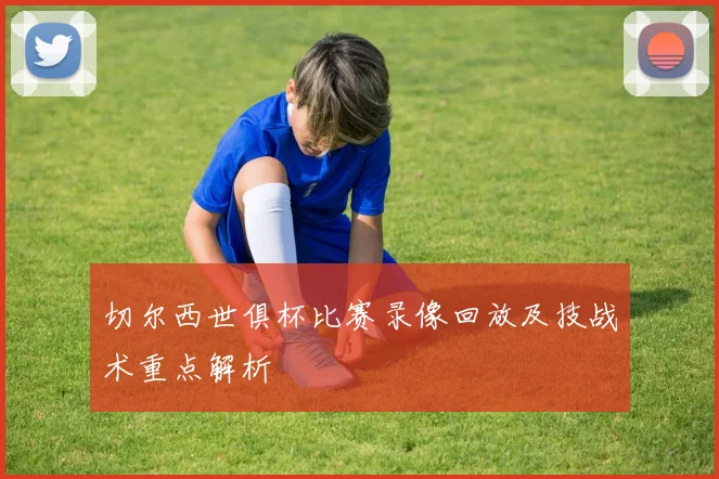 切尔西世俱杯比赛录像回放及技战术重点解析