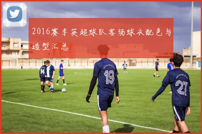 2016赛季英超球队客场球衣配色与造型汇总