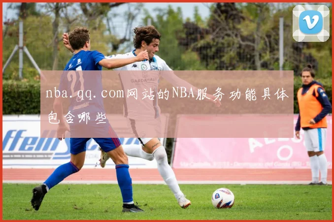 nba.qq.com网站的NBA服务功能具体包含哪些